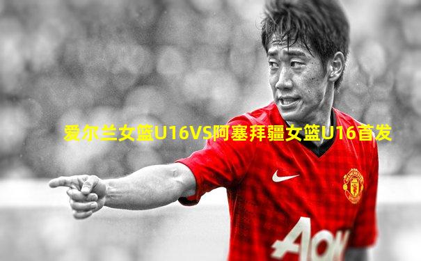 爱尔兰女篮U16VS阿塞拜疆女篮U16首发